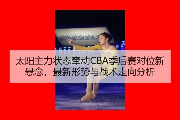 太阳主力状态牵动CBA季后赛对位新悬念，最新形势与战术走向分析